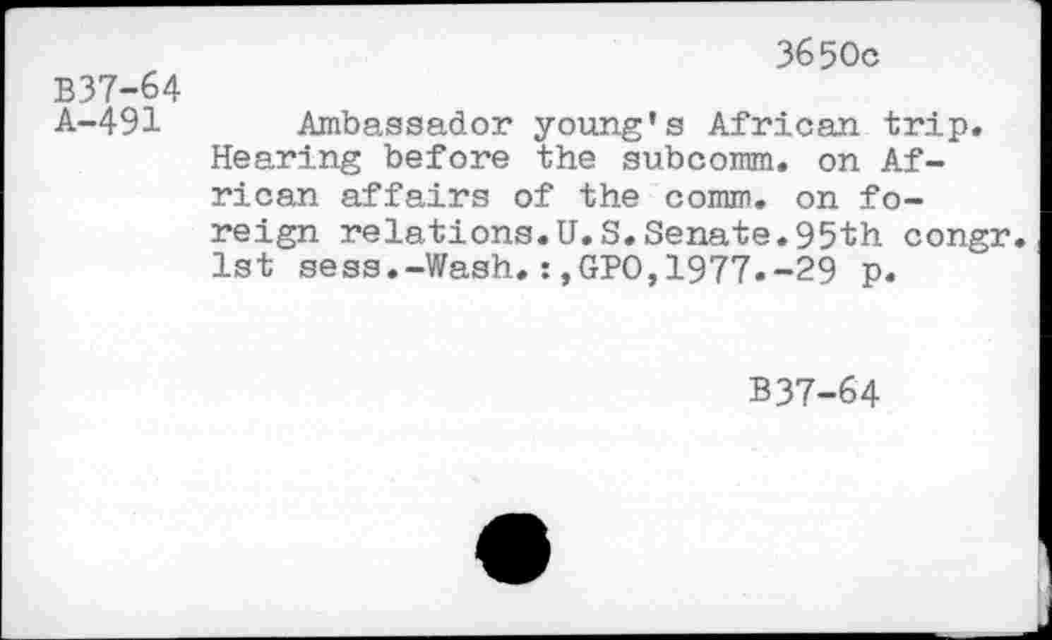 ﻿3650c
B37-64
A-491 Ambassador young’s African trip. Hearing before the subcomm, on African affairs of the comm, on foreign relations.U.S.Senate.95th congr. 1st sess.-Wash.:,GPO,1977.-29 p.
B37-64